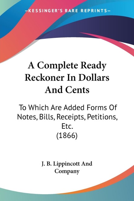 A Complete Ready Reckoner In Dollars And Cents: To Which Are Added Forms Of Notes, Bills, Receipts, Petitions, Etc. (1866)