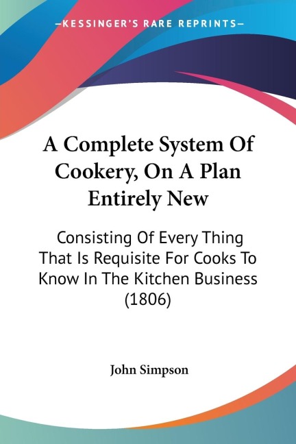 A Complete System Of Cookery, On A Plan Entirely New: Consisting Of Every Thing That Is Requisite For Cooks To Know In The Kitchen Business (1806)