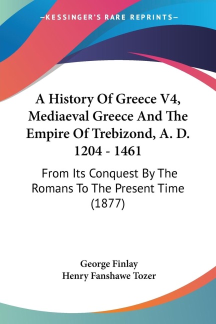 A History Of Greece V4, Mediaeval Greece And The Empire Of Trebizond, A. D. 1204 - 1461: From Its Conquest By The Romans To The Present Time (1877)