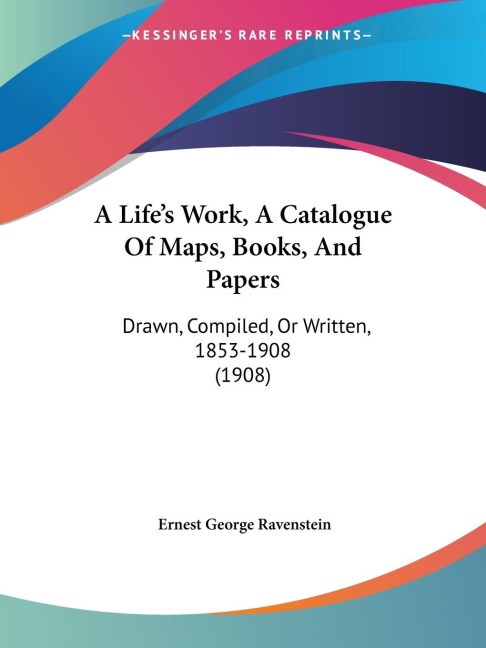 A Lifes Work, A Catalogue Of Maps, Books, And Papers: Drawn, Compiled, Or Written, 1853-1908 (1908)
