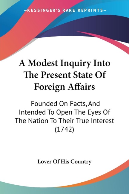 A Modest Inquiry Into The Present State Of Foreign Affairs: Founded On Facts, And Intended To Open The Eyes Of The Nation To Their True Interest (1742)