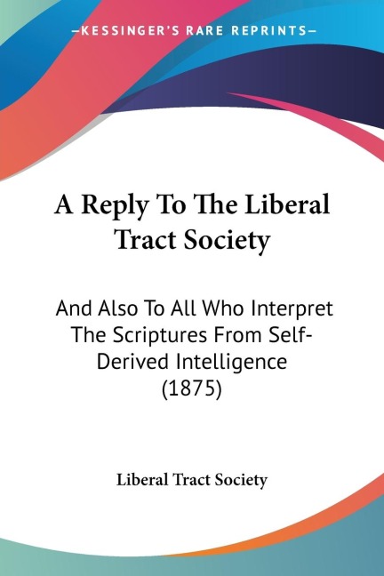 A Reply To The Liberal Tract Society: And Also To All Who Interpret The Scriptures From Self-Derived Intelligence (1875)