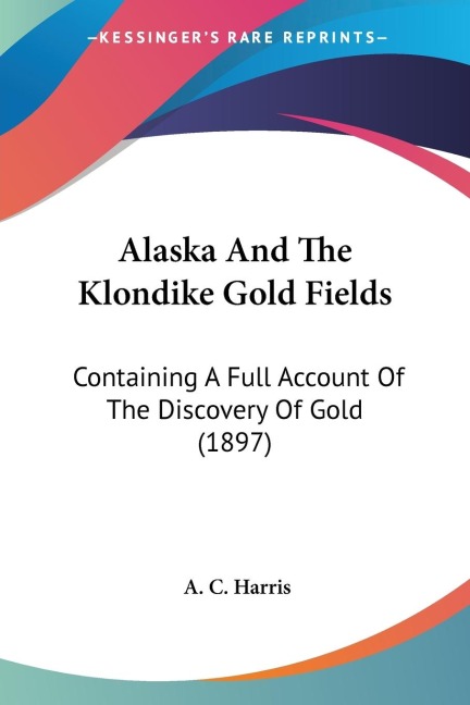 Alaska And The Klondike Gold Fields: Containing A Full Account Of The Discovery Of Gold (1897)