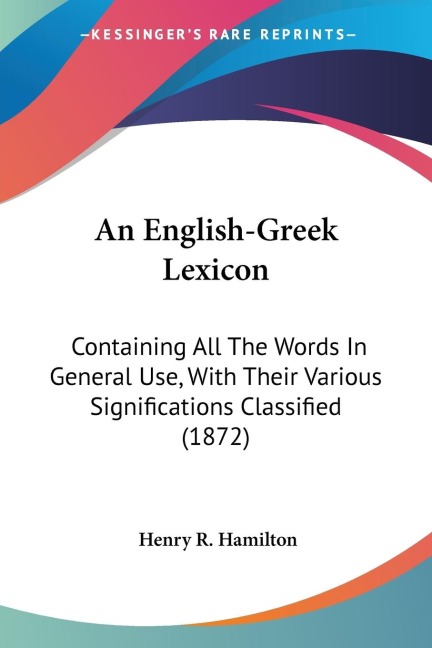 An English-Greek Lexicon: Containing All The Words In General Use, With Their Various Significations Classified (1872)