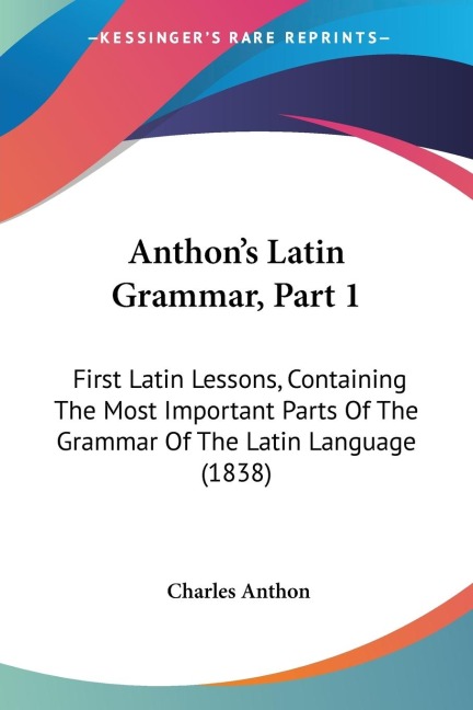 Anthons Latin Grammar, Part 1: First Latin Lessons, Containing The Most Important Parts Of The Grammar Of The Latin Language (1838)