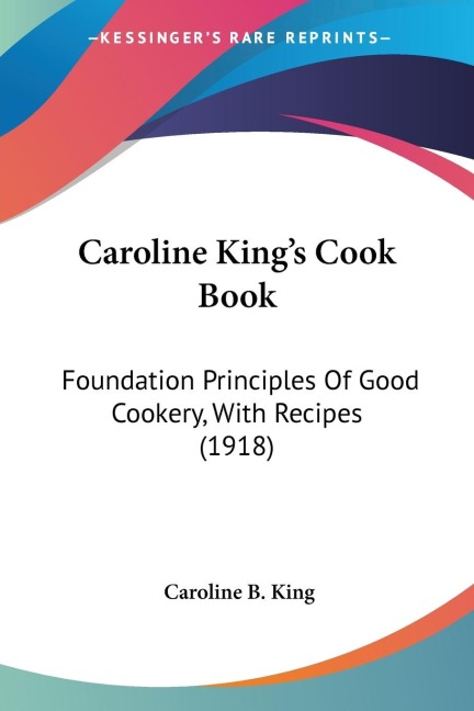Caroline Kings Cook Book: Foundation Principles Of Good Cookery, With Recipes (1918)