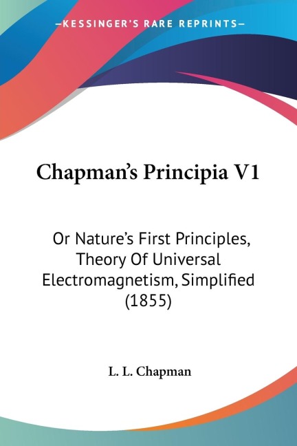 Chapmans Principia V1: Or Natures First Principles, Theory Of Universal Electromagnetism, Simplified (1855)