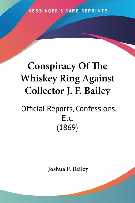 Conspiracy Of The Whiskey Ring Against Collector J. F. Bailey: Official Reports, Confessions, Etc. (1869)