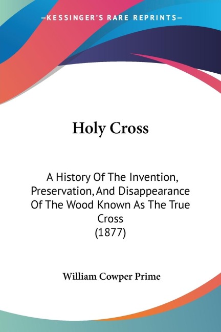 Holy Cross: A History Of The Invention, Preservation, And Disappearance Of The Wood Known As The True Cross (1877)