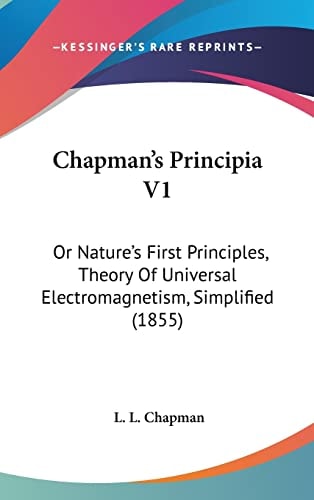 Chapman's Principia V1: Or Nature's First Principles, Theory Of Universal Electromagnetism, Simplified (1855)