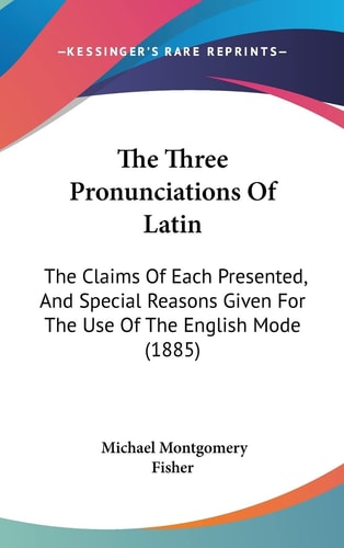 The Three Pronunciations Of Latin: The Claims Of Each Presented, And Special Reasons Given For The Use Of The English Mode (1885)