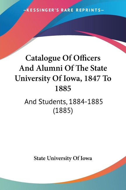 Catalogue Of Officers And Alumni Of The State University Of Iowa, 1847 To 1885: And Students, 1884-1885 (1885)