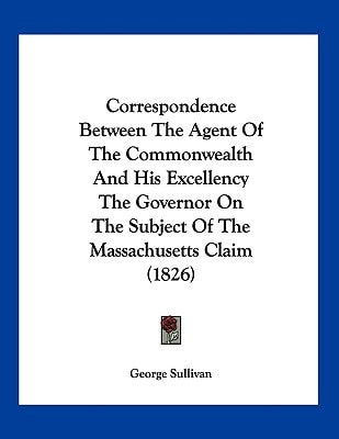 Correspondence Between The Agent Of The Commonwealth And His Excellency The Governor On The Subject Of The Massachusetts Claim (1826)