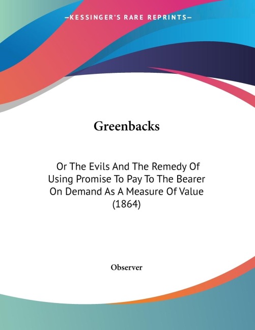 Greenbacks: Or The Evils And The Remedy Of Using Promise To Pay To The Bearer On Demand As A Measure Of Value (1864)