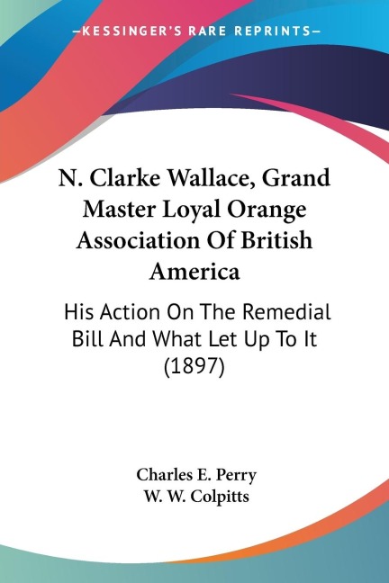 N. Clarke Wallace, Grand Master Loyal Orange Association Of British America: His Action On The Remedial Bill And What Let Up To It (1897)