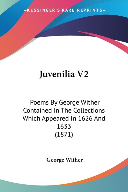 Juvenilia V2: Poems By George Wither Contained In The Collections Which Appeared In 1626 And 1633 (1871)
