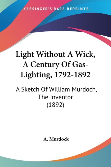 Light Without A Wick, A Century Of Gas-Lighting, 1792-1892: A Sketch Of William Murdoch, The Inventor (1892)