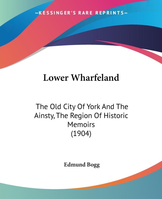 Lower Wharfeland: The Old City Of York And The Ainsty, The Region Of Historic Memoirs (1904)