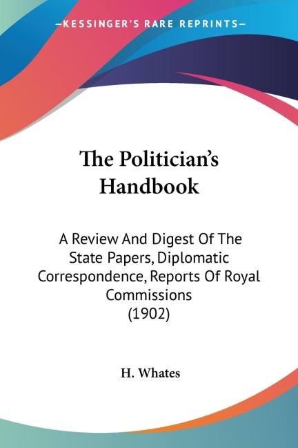 The Politicians Handbook: A Review And Digest Of The State Papers, Diplomatic Correspondence, Reports Of Royal Commissions (1902)