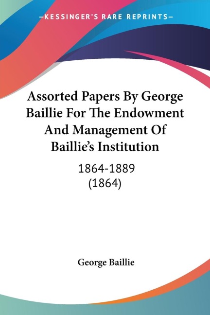 Assorted Papers By George Baillie For The Endowment And Management Of Baillies Institution: 1864-1889 (1864)