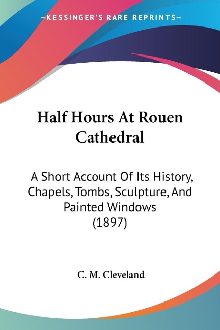 Half Hours At Rouen Cathedral: A Short Account Of Its History, Chapels, Tombs, Sculpture, And Painted Windows (1897)