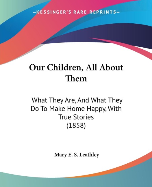 Our Children, All About Them: What They Are, And What They Do To Make Home Happy, With True Stories (1858)