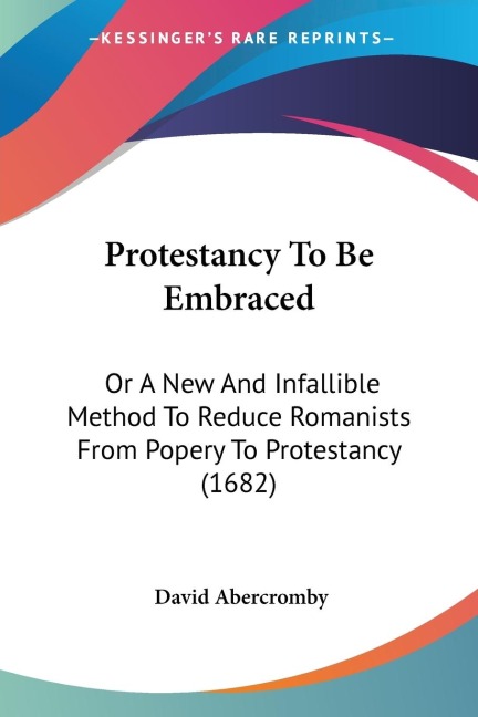 Protestancy To Be Embraced: Or A New And Infallible Method To Reduce Romanists From Popery To Protestancy (1682)