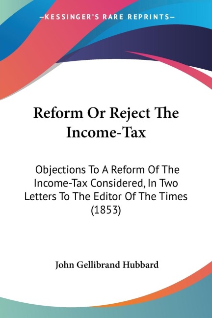 Reform Or Reject The Income-Tax: Objections To A Reform Of The Income-Tax Considered, In Two Letters To The Editor Of The Times (1853)