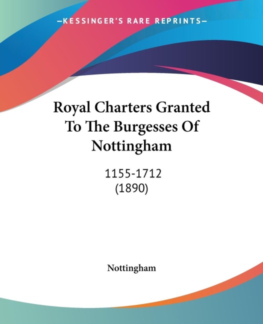 Royal Charters Granted To The Burgesses Of Nottingham: 1155-1712 (1890)