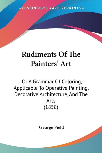 Rudiments Of The Painters Art: Or A Grammar Of Coloring, Applicable To Operative Painting, Decorative Architecture, And The Arts (1858)