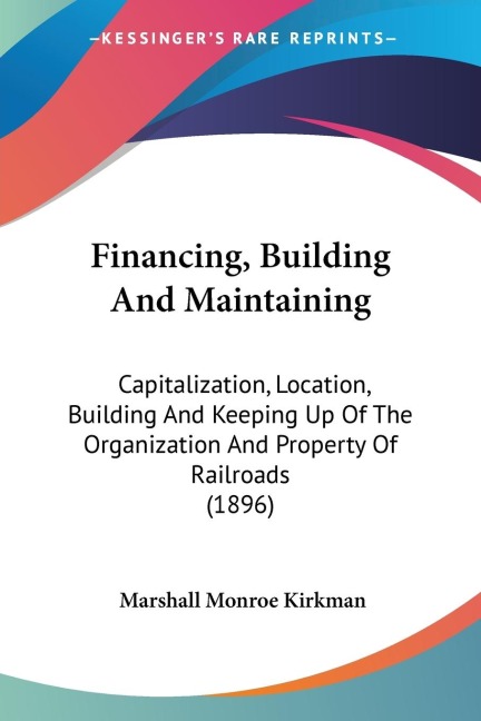 Financing, Building And Maintaining: Capitalization, Location, Building And Keeping Up Of The Organization And Property Of Railroads (1896)