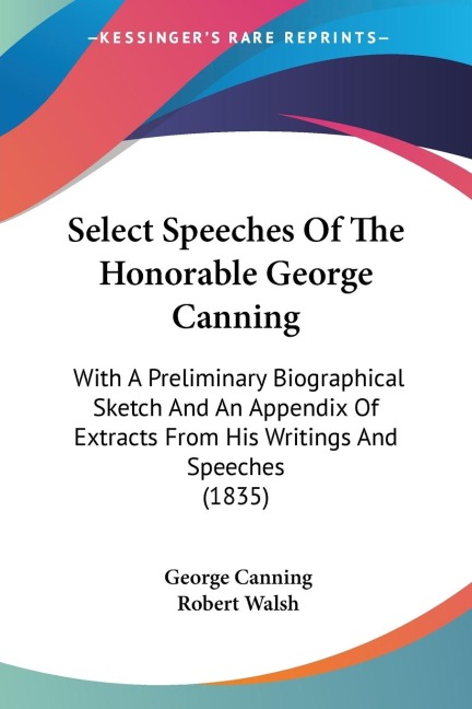 Select Speeches Of The Honorable George Canning: With A Preliminary Biographical Sketch And An Appendix Of Extracts From His Writings And Speeches (1835)