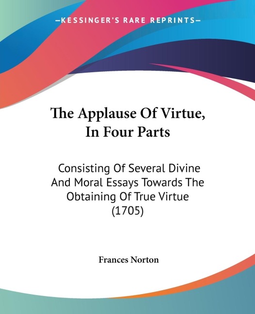 The Applause Of Virtue, In Four Parts: Consisting Of Several Divine And Moral Essays Towards The Obtaining Of True Virtue (1705)