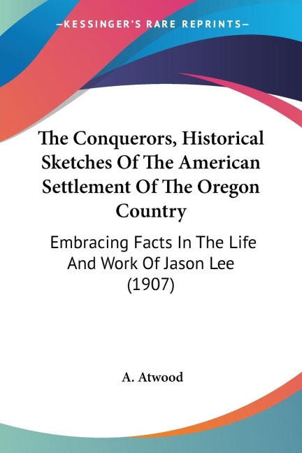 The Conquerors, Historical Sketches Of The American Settlement Of The Oregon Country: Embracing Facts In The Life And Work Of Jason Lee (1907)