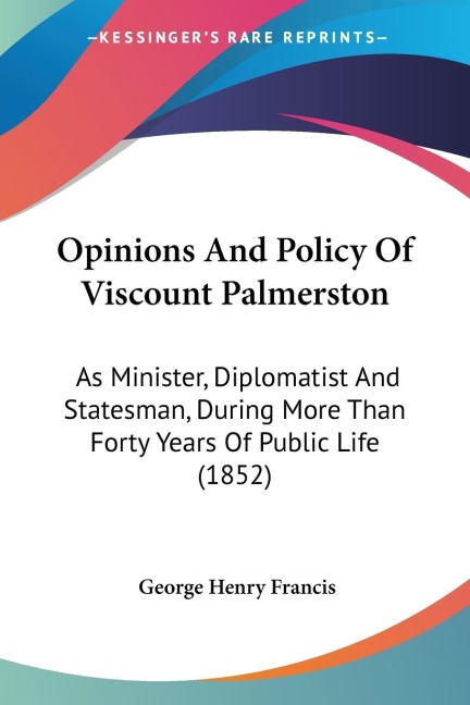 Opinions And Policy Of Viscount Palmerston: As Minister, Diplomatist And Statesman, During More Than Forty Years Of Public Life (1852)