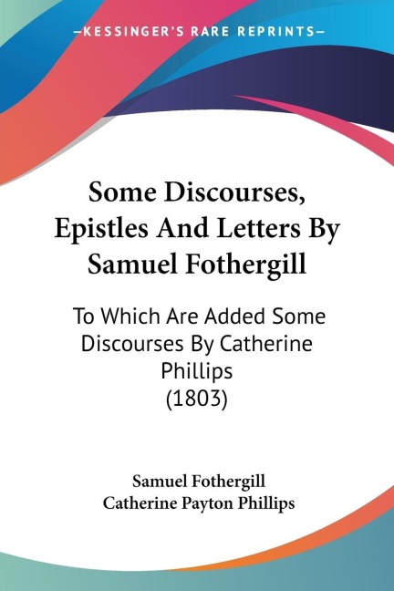 Some Discourses, Epistles And Letters By Samuel Fothergill: To Which Are Added Some Discourses By Catherine Phillips (1803)