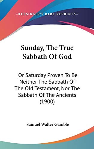Sunday, The True Sabbath Of God: Or Saturday Proven To Be Neither The Sabbath Of The Old Testament, Nor The Sabbath Of The Ancients (1900)