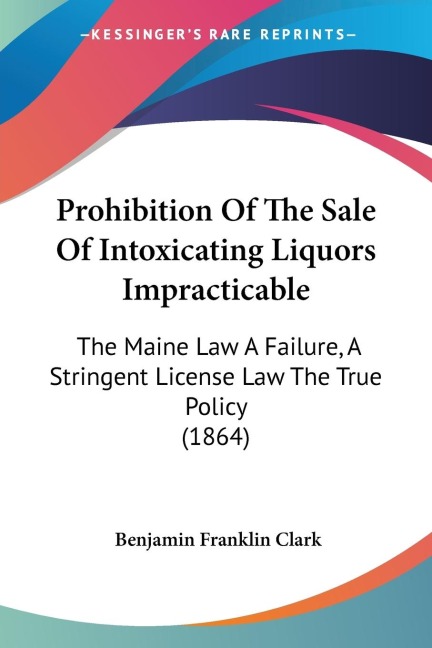 Prohibition Of The Sale Of Intoxicating Liquors Impracticable: The Maine Law A Failure, A Stringent License Law The True Policy (1864)