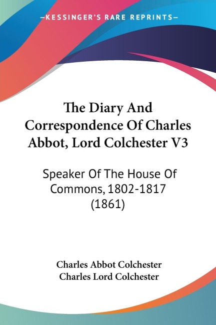 The Diary And Correspondence Of Charles Abbot, Lord Colchester V3: Speaker Of The House Of Commons, 1802-1817 (1861)