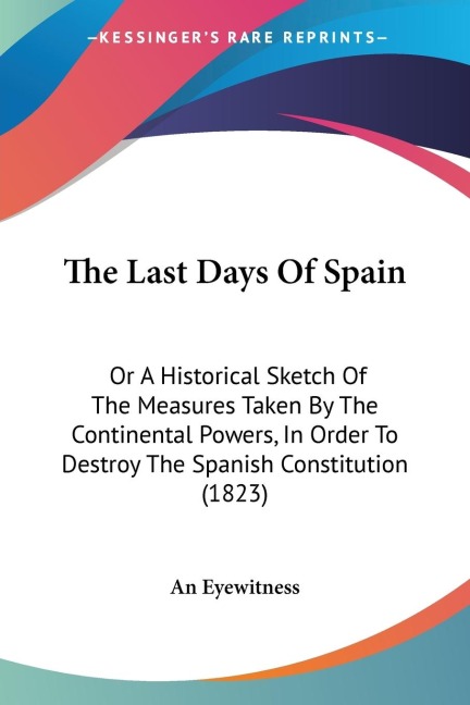 The Last Days Of Spain: Or A Historical Sketch Of The Measures Taken By The Continental Powers, In Order To Destroy The Spanish Constitution (1823)