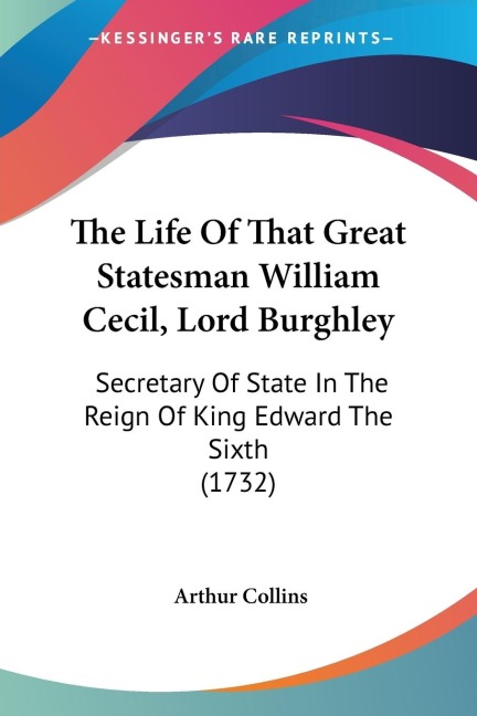 The Life Of That Great Statesman William Cecil, Lord Burghley: Secretary Of State In The Reign Of King Edward The Sixth (1732)