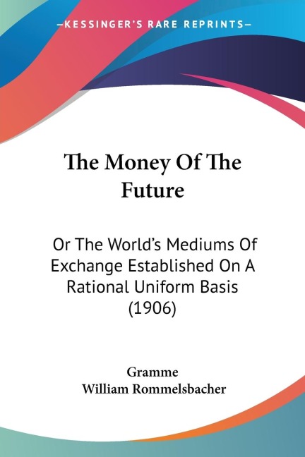 The Money Of The Future: Or The Worlds Mediums Of Exchange Established On A Rational Uniform Basis (1906)