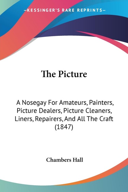 The Picture: A Nosegay For Amateurs, Painters, Picture Dealers, Picture Cleaners, Liners, Repairers, And All The Craft (1847)