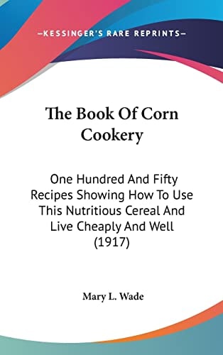 The Book Of Corn Cookery: One Hundred And Fifty Recipes Showing How To Use This Nutritious Cereal And Live Cheaply And Well (1917)