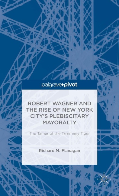 Robert Wagner and the Rise of New York Citys Plebiscitary Mayoralty: The Tamer of the Tammany Tiger