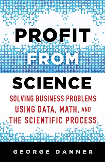 Profit from Science: Solving Business Problems Using Data, Math, and the Scientific Process