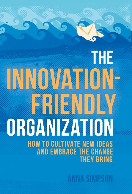 The Innovation-Friendly Organization: How to Cultivate New Ideas and Embrace the Change They Bring