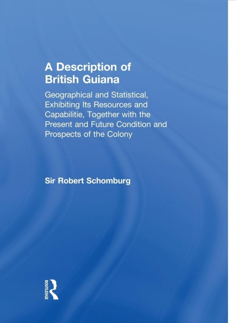 A Description of British Guiana, Geographical and Statistical, Exhibiting Its Resources and Capabilities, Together with the Present and Future Condition and Prospects of the Colony: Exhibiting Resources and Capabilities.....