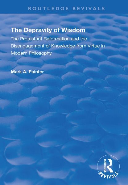 The Depravity of Wisdom: The Protestant Reformation and the Disengagement of Knowledge from Virtue in Modern Philosophy