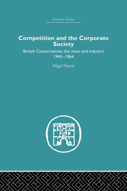 Competition and the Corporate Society: British Conservatives, the state and Industry 1945-1964